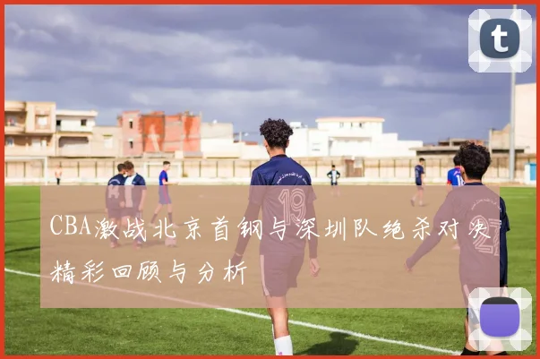 CBA激战北京首钢与深圳队绝杀对决精彩回顾与分析