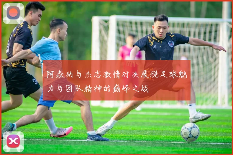 阿森纳与杰志激情对决展现足球魅力与团队精神的巅峰之战