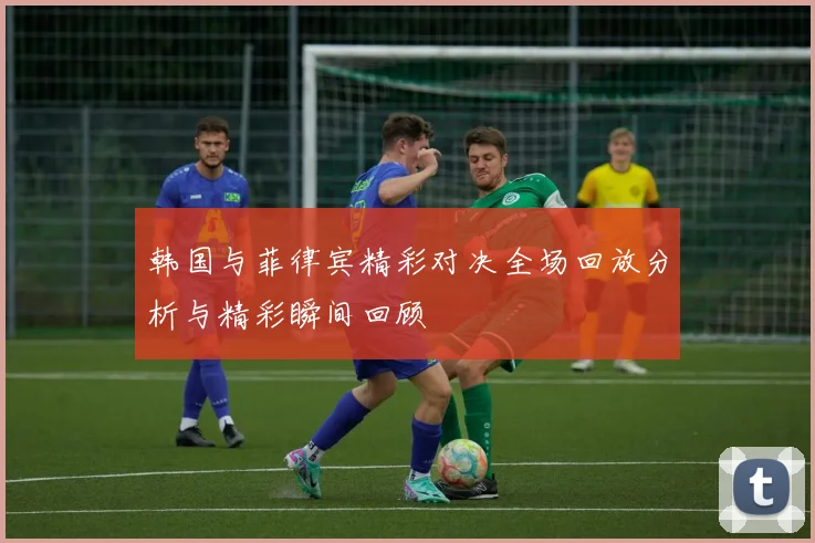 韩国与菲律宾精彩对决全场回放分析与精彩瞬间回顾