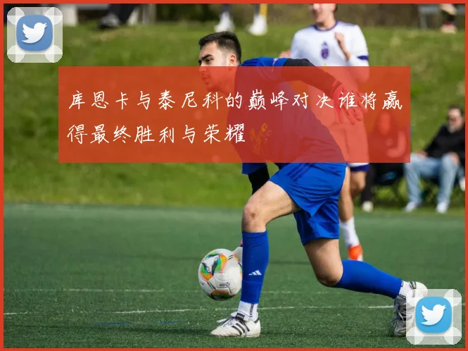 库恩卡与泰尼科的巅峰对决谁将赢得最终胜利与荣耀