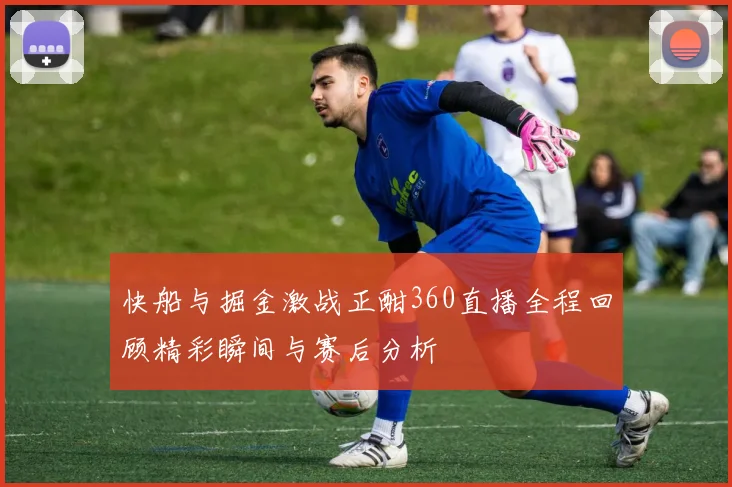 快船与掘金激战正酣360直播全程回顾精彩瞬间与赛后分析