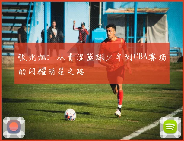 张兆旭：从青涩篮球少年到CBA赛场的闪耀明星之路