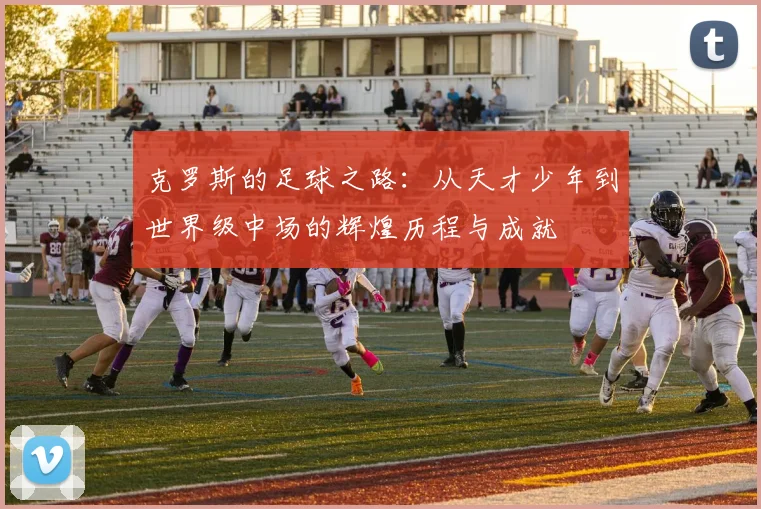 克罗斯的足球之路：从天才少年到世界级中场的辉煌历程与成就