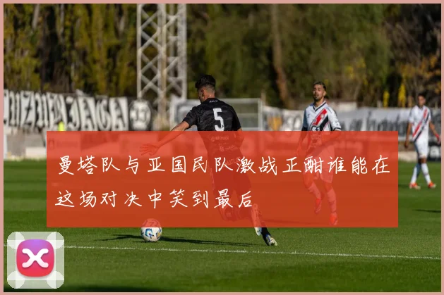 曼塔队与亚国民队激战正酣谁能在这场对决中笑到最后