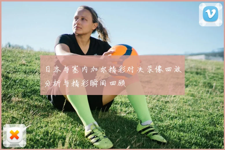 日本与塞内加尔精彩对决录像回放分析与精彩瞬间回顾