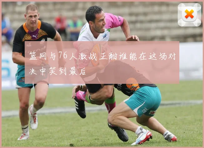 篮网与76人激战正酣谁能在这场对决中笑到最后