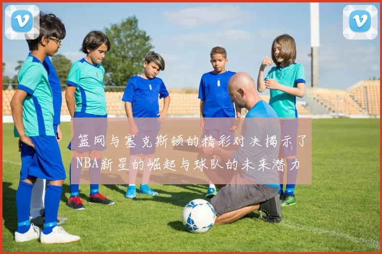篮网与塞克斯顿的精彩对决揭示了NBA新星的崛起与球队的未来潜力