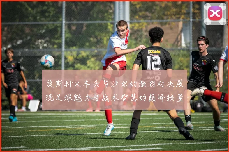 莫斯科火车头与沙尔的激烈对决展现足球魅力与战术智慧的巅峰较量