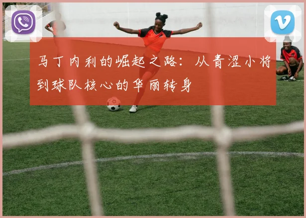 马丁内利的崛起之路：从青涩小将到球队核心的华丽转身