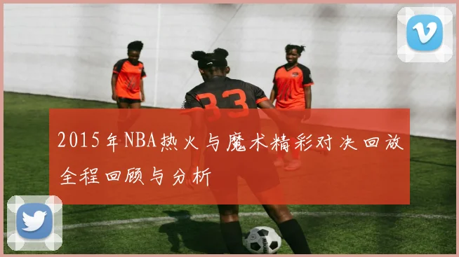 2015年NBA热火与魔术精彩对决回放全程回顾与分析
