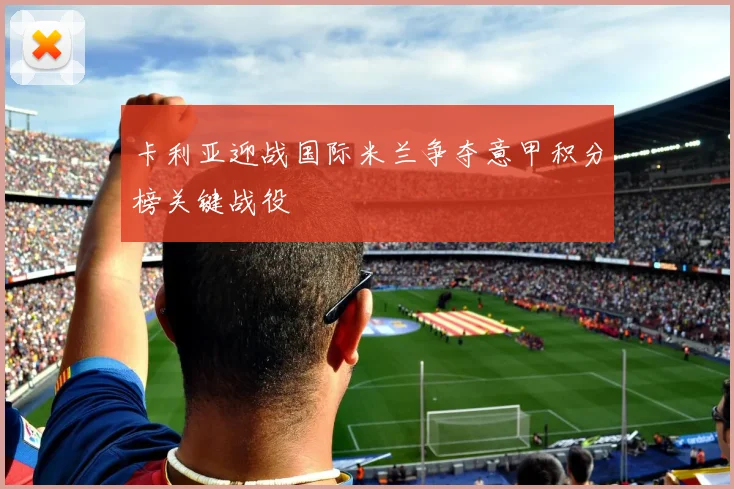 卡利亚迎战国际米兰争夺意甲积分榜关键战役