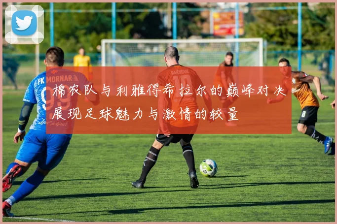 棉农队与利雅得希拉尔的巅峰对决展现足球魅力与激情的较量