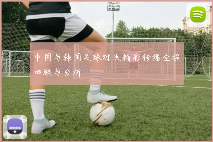 中国与韩国足球对决精彩转播全程回顾与分析