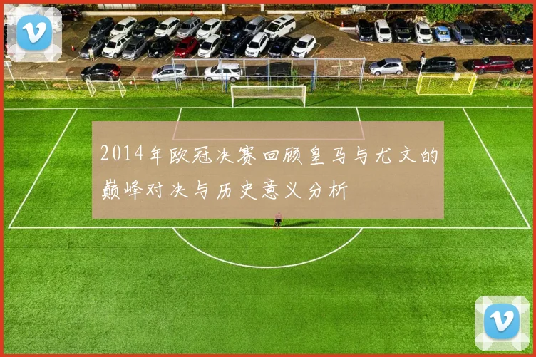 2014年欧冠决赛回顾皇马与尤文的巅峰对决与历史意义分析