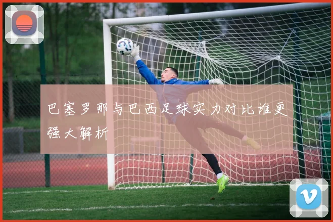 巴塞罗那与巴西足球实力对比谁更强大解析