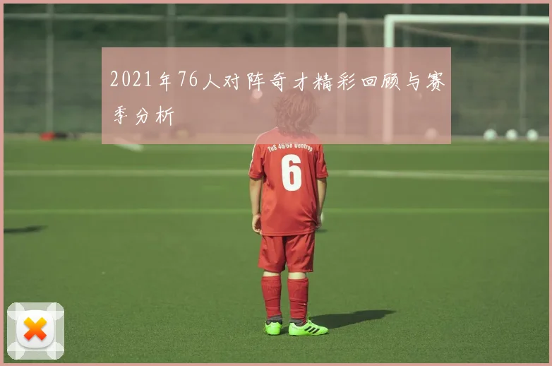 2021年76人对阵奇才精彩回顾与赛季分析