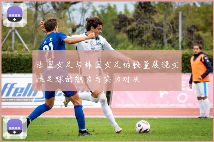 法国女足与韩国女足的较量展现女性足球的魅力与实力对决