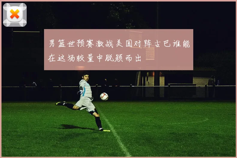 男篮世预赛激战美国对阵古巴谁能在这场较量中脱颖而出