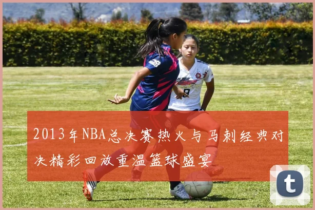 2013年NBA总决赛热火与马刺经典对决精彩回放重温篮球盛宴