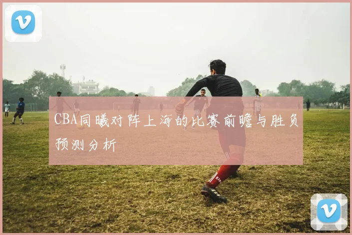 CBA同曦对阵上海的比赛前瞻与胜负预测分析