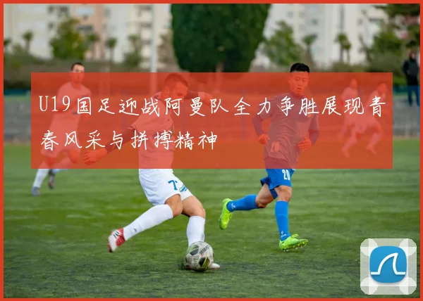 U19国足迎战阿曼队全力争胜展现青春风采与拼搏精神