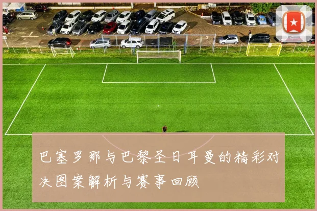 巴塞罗那与巴黎圣日耳曼的精彩对决图案解析与赛事回顾