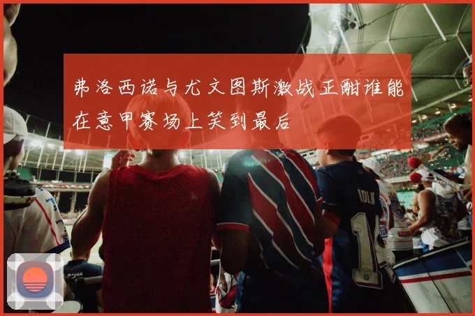 弗洛西诺与尤文图斯激战正酣谁能在意甲赛场上笑到最后