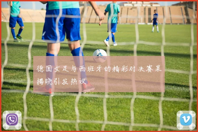 德国女足与西班牙的精彩对决赛果揭晓引发热议