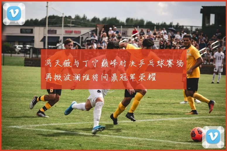 冯天薇与丁宁巅峰对决乒乓球赛场再掀波澜谁将问鼎冠军荣耀