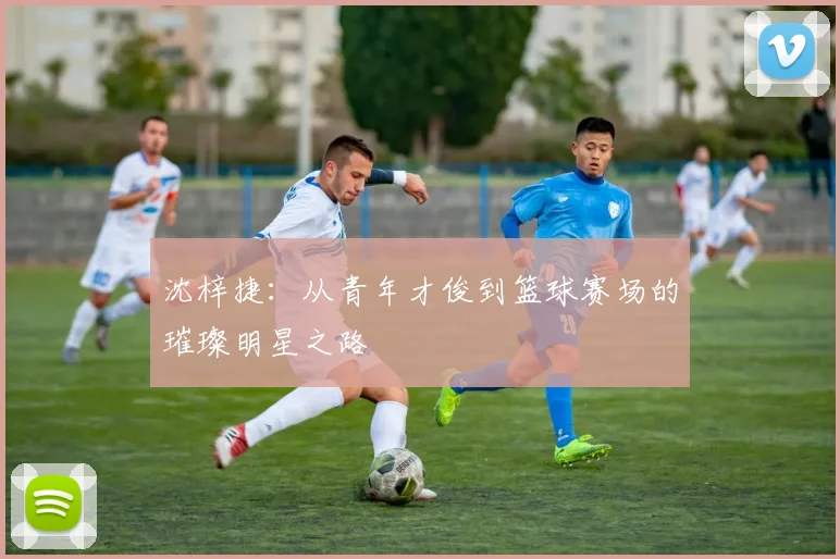 沈梓捷：从青年才俊到篮球赛场的璀璨明星之路