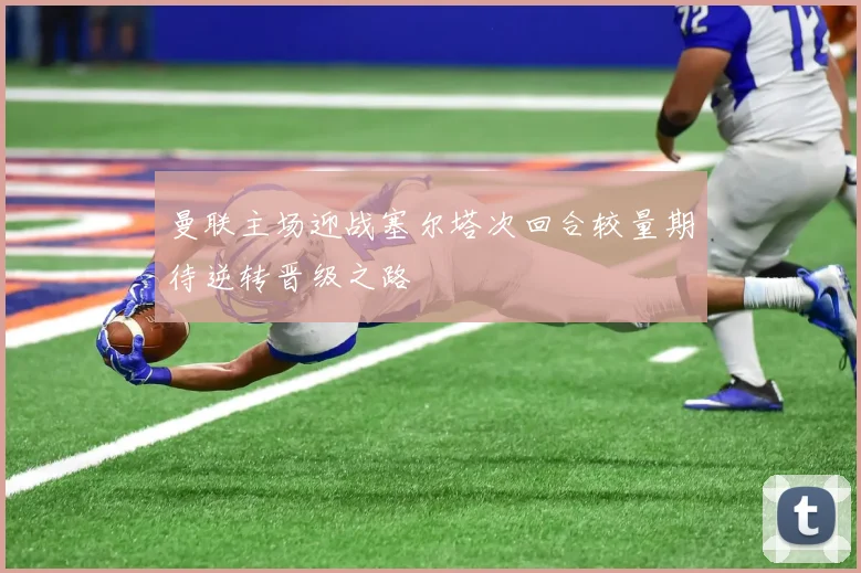 曼联主场迎战塞尔塔次回合较量期待逆转晋级之路