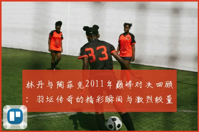 林丹与陶菲克2011年巅峰对决回顾：羽坛传奇的精彩瞬间与激烈较量