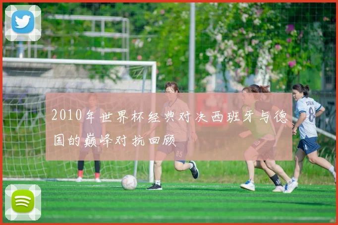 2010年世界杯经典对决西班牙与德国的巅峰对抗回顾