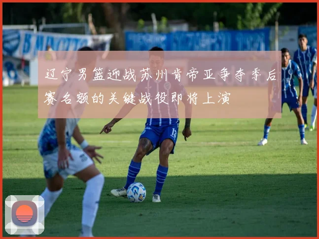 辽宁男篮迎战苏州肯帝亚争夺季后赛名额的关键战役即将上演