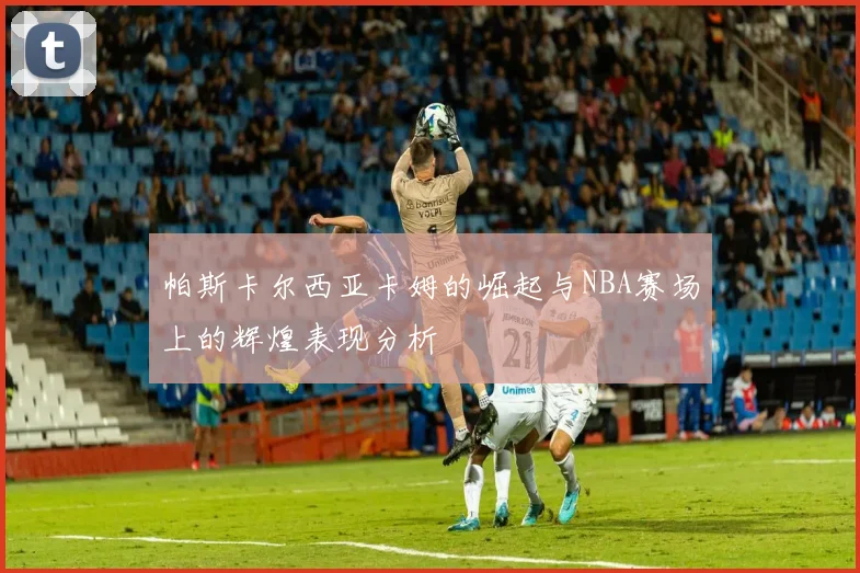 帕斯卡尔西亚卡姆的崛起与NBA赛场上的辉煌表现分析